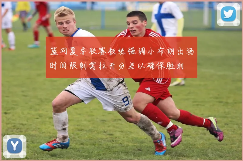 篮网夏季联赛教练强调小布朗出场时间限制需拉开分差以确保胜利