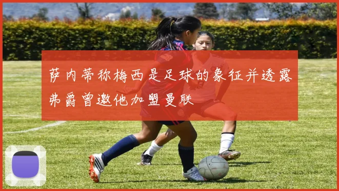 萨内蒂称梅西是足球的象征并透露弗爵曾邀他加盟曼联