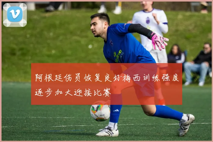 阿根廷伤员恢复良好梅西训练强度逐步加大迎接比赛