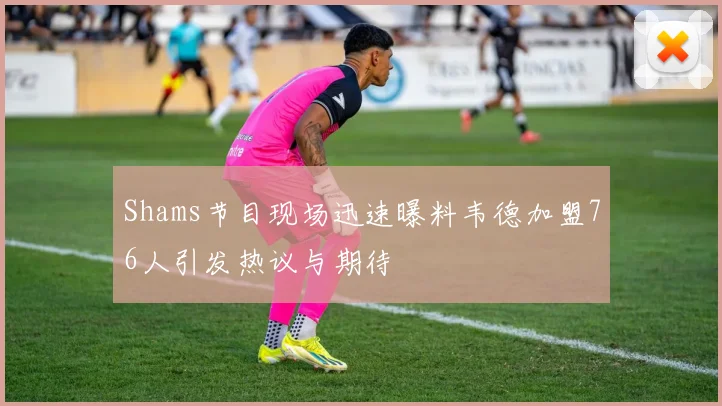 Shams节目现场迅速曝料韦德加盟76人引发热议与期待