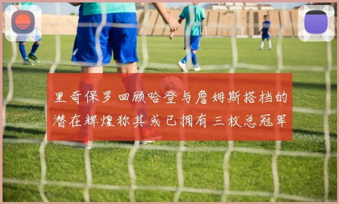 里奇保罗回顾哈登与詹姆斯搭档的潜在辉煌称其或已拥有三枚总冠军戒指