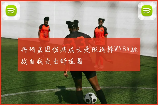 冉珂嘉因伤病成长受限选择WNBA挑战自我走出舒适圈