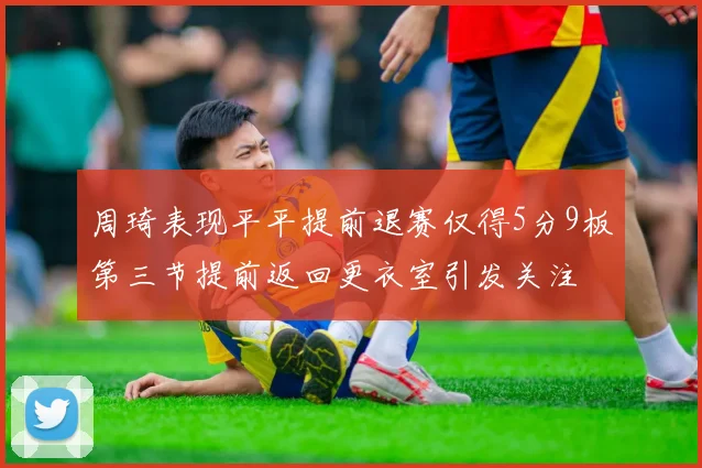 周琦表现平平提前退赛仅得5分9板第三节提前返回更衣室引发关注