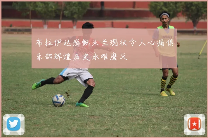 布拉伊达感慨米兰现状令人心痛俱乐部辉煌历史永难磨灭