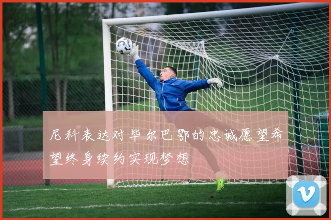 尼科表达对毕尔巴鄂的忠诚愿望希望终身续约实现梦想