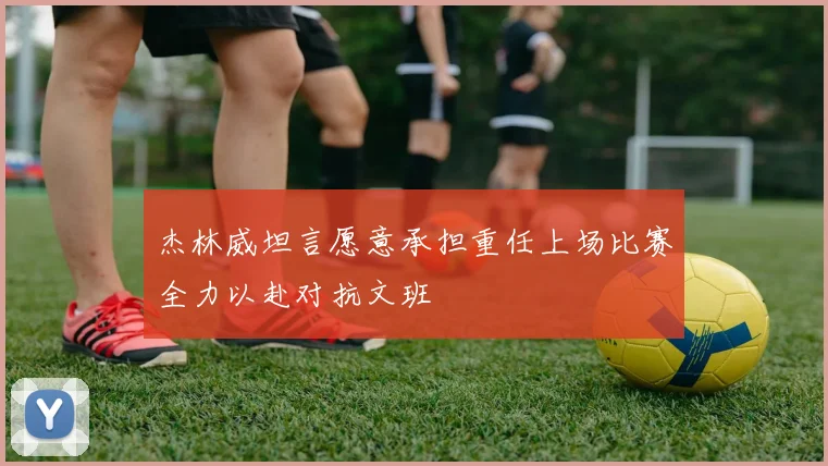 杰林威坦言愿意承担重任上场比赛全力以赴对抗文班