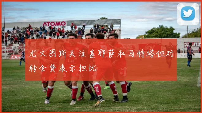 尤文图斯关注基耶萨和马特塔但对转会费表示担忧