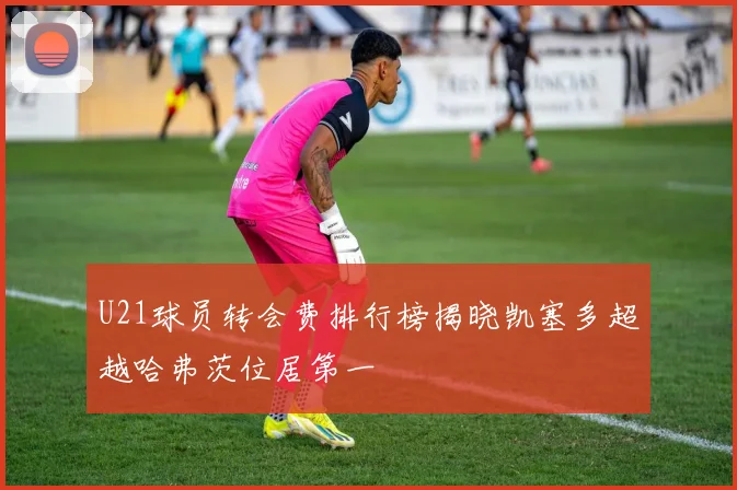 U21球员转会费排行榜揭晓凯塞多超越哈弗茨位居第一