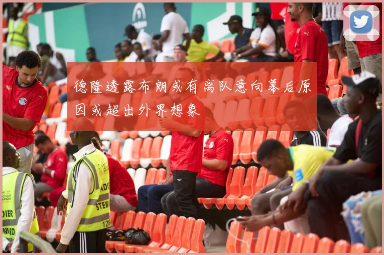 德隆透露布朗或有离队意向幕后原因或超出外界想象