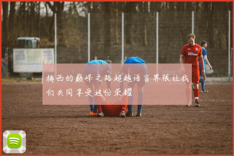 梅西的巅峰之路超越语言界限让我们共同享受这份荣耀