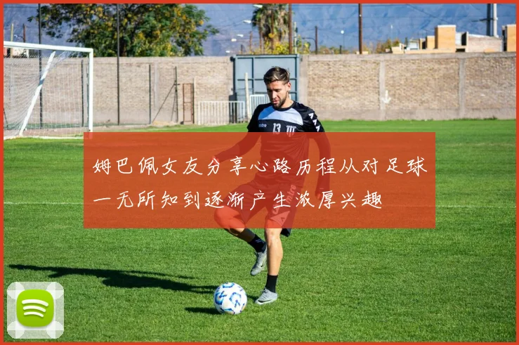 姆巴佩女友分享心路历程从对足球一无所知到逐渐产生浓厚兴趣