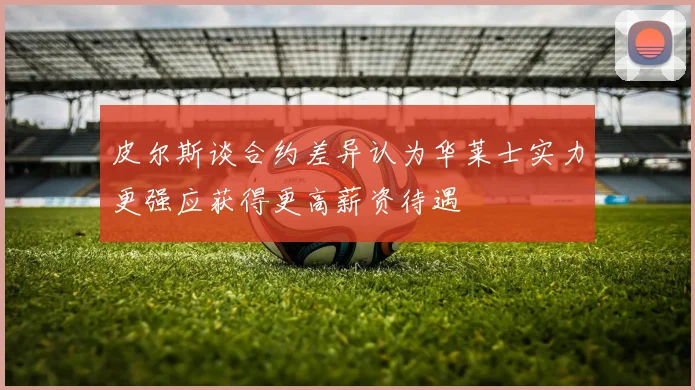 皮尔斯谈合约差异认为华莱士实力更强应获得更高薪资待遇