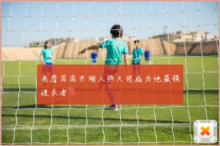 老詹若离开湖人热火将成为他最强追求者