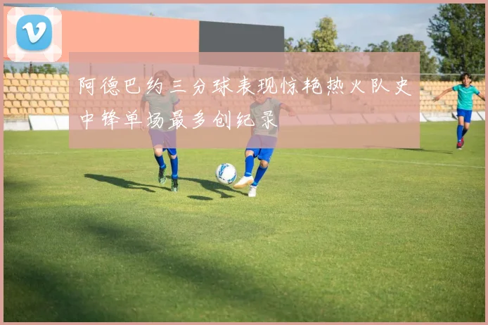 阿德巴约三分球表现惊艳热火队史中锋单场最多创纪录