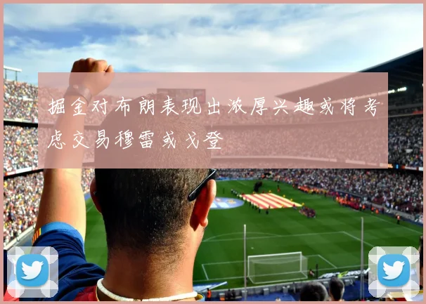 掘金对布朗表现出浓厚兴趣或将考虑交易穆雷或戈登