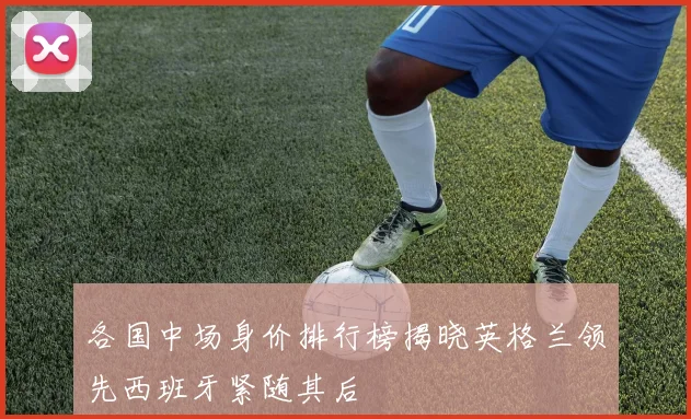 各国中场身价排行榜揭晓英格兰领先西班牙紧随其后