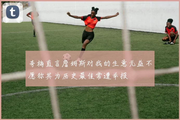 夸梅直言詹姆斯对我的生意无益不愿称其为历史最佳常遭举报