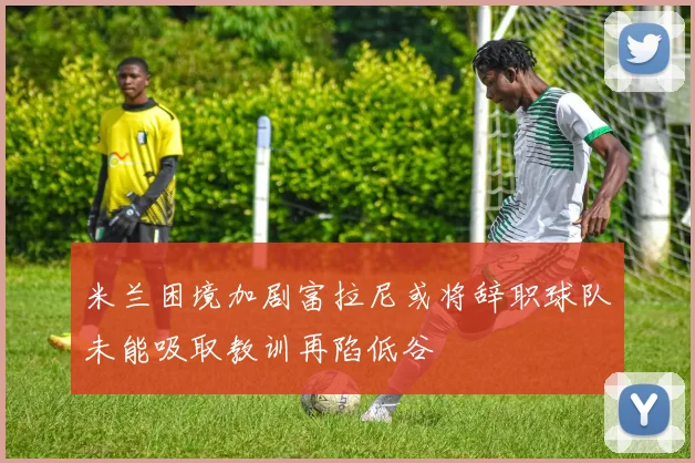 米兰困境加剧富拉尼或将辞职球队未能吸取教训再陷低谷