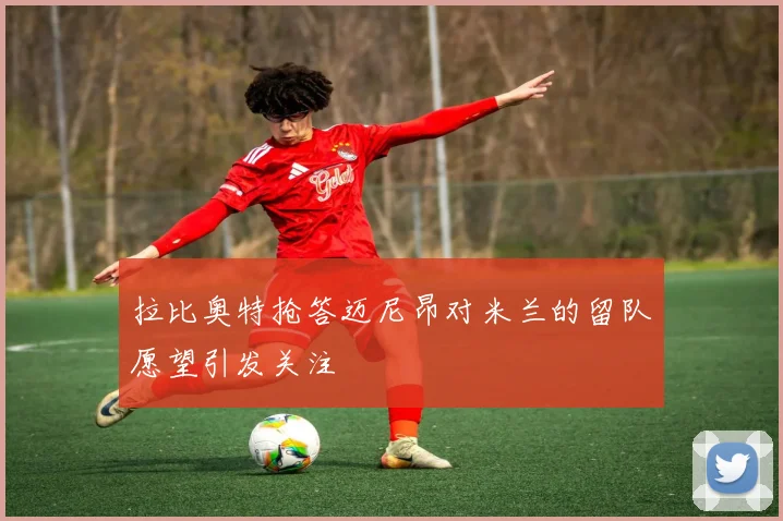 拉比奥特抢答迈尼昂对米兰的留队愿望引发关注