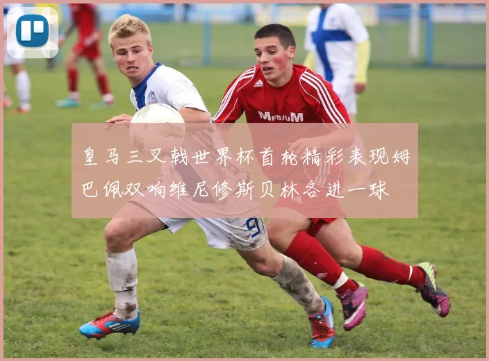 皇马三叉戟世界杯首轮精彩表现姆巴佩双响维尼修斯贝林各进一球